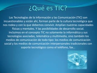 ¿Qué es TIC? Las Tecnologías de la Información y las Comunicación (TIC) son incuestionables y están ahí, forman parte de la cultura tecnológica que nos rodea y con la que debemos convivir. Amplían nuestras capacidades físicas y mentales. Y las posibilidades de desarrollo social.Incluimos en el concepto TIC no solamente la informática y sus tecnologías asociadas, telemática y multimedia, sino también los medios de comunicación de todo tipo: los medios de comunicación social y los medios de comunicación interpersonales tradicionales con soporte tecnológico como el teléfono, fax... 