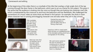 At the beginning of the video there is a crossfade of the title that overlays a high angle shot of the tap
running through the door frame in the bathroom, which was to act as a frame for the subject. This gives it
the sense that the audience is looking into the room as though they are looking into character one’s life,
which is emphasized by the crosscuts to and from the bathroom and her flashbacks. We challenged the
conventions of a music video as some shots are filmed in first person- for example, the shots in town
where character two is running and dragging character one and also when they are in the concert.
Camerawork and editing
First person view
when character
two grabs hold
of character one.
Title crossfades
over the shot of
the bath, using
framing and tilt
shift to create this
effect
Overlaid the same video
playing backwards to
give the effect that she is
having a flash back.
Used focus shift to create bokeh
which focuses on a establishing shot
of the Arendale building which acts as
iconography for the setting.
Birds-eye-view shot
of character one in
the bath, which
pays homage to
novo amour music
videos for boats.
We used reverse speed on
the shot of character 4
smoking and on character
2 in the bath to show the
disorientation to indicate
that it is a flashback.
 