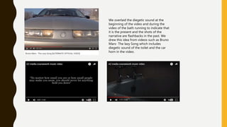 We overlaid the diegetic sound at the
beginning of the video and during the
video of the bath running to indicate that
it is the present and the shots of the
narrative are flashbacks in the past. We
drew this idea from videos such as Bruno
Mars- The lazy Song which includes
diegetic sound of the toilet and the car
horn in the video.
 