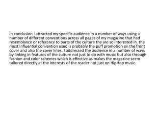 In conclusion I attracted my specific audience in a number of ways using a
number of different conventions across all pages of my magazine that had
resemblance or reference to parts of the culture the are so interested in. the
most influential convention used is probably the puff promotion on the front
cover and also the cover lines. I addressed the audience in a number of ways
by linking in features of the culture not just to do with music but also through
fashion and color schemes which is effective as makes the magazine seem
tailored directly at the interests of the reader not just on HipHop music.
 