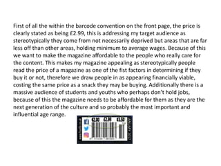 First of all the within the barcode convention on the front page, the price is
clearly stated as being £2.99, this is addressing my target audience as
stereotypically they come from not necessarily deprived but areas that are far
less off than other areas, holding minimum to average wages. Because of this
we want to make the magazine affordable to the people who really care for
the content. This makes my magazine appealing as stereotypically people
read the price of a magazine as one of the fist factors in determining if they
buy it or not, therefore we draw people in as appearing financially viable,
costing the same price as a snack they may be buying. Additionally there is a
massive audience of students and youths who perhaps don’t hold jobs,
because of this the magazine needs to be affordable for them as they are the
next generation of the culture and so probably the most important and
influential age range.
 
