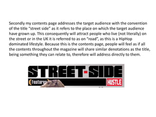 Secondly my contents page addresses the target audience with the convention
of the title “street side” as it refers to the place on which the target audience
have grown up. This consequently will attract people who live (not literally) on
the street or in the UK it is referred to as on “road”, as this is a HipHop
dominated lifestyle. Because this is the contents page, people will feel as if all
the contents throughout the magazine will share similar denotations as the title,
being something they can relate to, therefore will address directly to them.
 