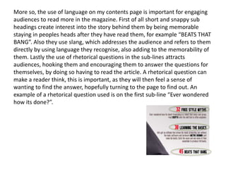 More so, the use of language on my contents page is important for engaging
audiences to read more in the magazine. First of all short and snappy sub
headings create interest into the story behind them by being memorable
staying in peoples heads after they have read them, for example “BEATS THAT
BANG”. Also they use slang, which addresses the audience and refers to them
directly by using language they recognise, also adding to the memorability of
them. Lastly the use of rhetorical questions in the sub-lines attracts
audiences, hooking them and encouraging them to answer the questions for
themselves, by doing so having to read the article. A rhetorical question can
make a reader think, this is important, as they will then feel a sense of
wanting to find the answer, hopefully turning to the page to find out. An
example of a rhetorical question used is on the first sub-line “Ever wondered
how its done?”.
 