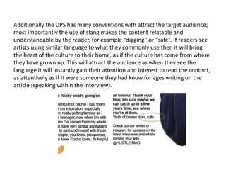 Additionally the DPS has many conventions with attract the target audience;
most importantly the use of slang makes the content relatable and
understandable by the reader, for example “digging” or “safe”. If readers see
artists using similar language to what they commonly use then it will bring
the heart of the culture to their home, as if the culture has come from where
they have grown up. This will attract the audience as when they see the
language it will instantly gain their attention and interest to read the content,
as attentively as if it were someone they had know for ages writing on the
article (speaking within the interview).
 