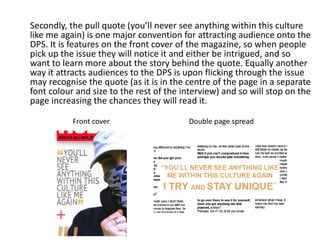 Secondly, the pull quote (you’ll never see anything within this culture
like me again) is one major convention for attracting audience onto the
DPS. It is features on the front cover of the magazine, so when people
pick up the issue they will notice it and either be intrigued, and so
want to learn more about the story behind the quote. Equally another
way it attracts audiences to the DPS is upon flicking through the issue
may recognise the quote (as it is in the centre of the page in a separate
font colour and size to the rest of the interview) and so will stop on the
page increasing the chances they will read it.
Front cover Double page spread
 