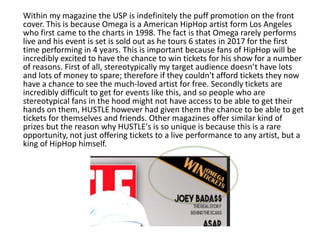 Within my magazine the USP is indefinitely the puff promotion on the front
cover. This is because Omega is a American HipHop artist form Los Angeles
who first came to the charts in 1998. The fact is that Omega rarely performs
live and his event is set is sold out as he tours 6 states in 2017 for the first
time performing in 4 years. This is important because fans of HipHop will be
incredibly excited to have the chance to win tickets for his show for a number
of reasons. First of all, stereotypically my target audience doesn’t have lots
and lots of money to spare; therefore if they couldn't afford tickets they now
have a chance to see the much-loved artist for free. Secondly tickets are
incredibly difficult to get for events like this, and so people who are
stereotypical fans in the hood might not have access to be able to get their
hands on them, HUSTLE however had given them the chance to be able to get
tickets for themselves and friends. Other magazines offer similar kind of
prizes but the reason why HUSTLE's is so unique is because this is a rare
opportunity, not just offering tickets to a live performance to any artist, but a
king of HipHop himself.
 