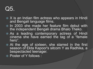 Q5.
 X is an Indian film actress who appears in Hindi
and Bengali language films.
 In 2003 she made her feature film debut with
the independent Bengali drama Bhalo Theko.
 As a leading contemporary actress of Hindi
cinema she have earned the tag of a “female
hero”.
 At the age of sixteen, she starred in the first
season of Ekta Kapoor's sitcom Y as Radhika, a
bespectacled teenager.
 Poster of Y follows :
 