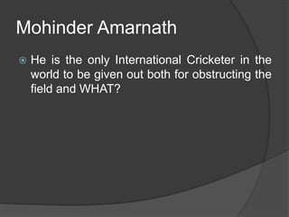 Mohinder Amarnath
 He is the only International Cricketer in the
world to be given out both for obstructing the
field and WHAT?
 