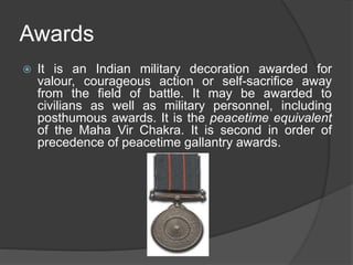 Awards
 It is an Indian military decoration awarded for
valour, courageous action or self-sacrifice away
from the field of battle. It may be awarded to
civilians as well as military personnel, including
posthumous awards. It is the peacetime equivalent
of the Maha Vir Chakra. It is second in order of
precedence of peacetime gallantry awards.
 