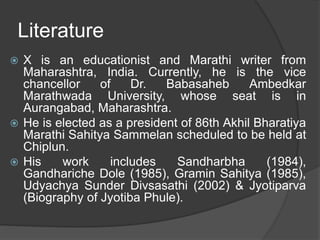 Literature
 X is an educationist and Marathi writer from
Maharashtra, India. Currently, he is the vice
chancellor of Dr. Babasaheb Ambedkar
Marathwada University, whose seat is in
Aurangabad, Maharashtra.
 He is elected as a president of 86th Akhil Bharatiya
Marathi Sahitya Sammelan scheduled to be held at
Chiplun.
 His work includes Sandharbha (1984),
Gandhariche Dole (1985), Gramin Sahitya (1985),
Udyachya Sunder Divsasathi (2002) & Jyotiparva
(Biography of Jyotiba Phule).
 