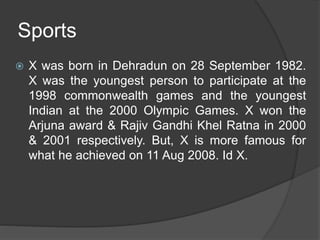 Sports
 X was born in Dehradun on 28 September 1982.
X was the youngest person to participate at the
1998 commonwealth games and the youngest
Indian at the 2000 Olympic Games. X won the
Arjuna award & Rajiv Gandhi Khel Ratna in 2000
& 2001 respectively. But, X is more famous for
what he achieved on 11 Aug 2008. Id X.
 