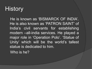 History
He is known as ‘BISMARCK OF INDIA’.
He is also known as ‘PATRON SAINT’ of
India’s civil servants for establishing
modern –all-india services. He played a
major role in ‘Operation Polo’. ‘Statue of
Unity’ which will be the world’s tallest
statue is dedicated to him.
Who is he?
 