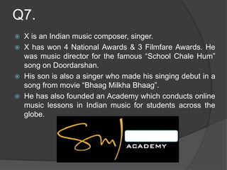 Q7.
 X is an Indian music composer, singer.
 X has won 4 National Awards & 3 Filmfare Awards. He
was music director for the famous “School Chale Hum”
song on Doordarshan.
 His son is also a singer who made his singing debut in a
song from movie “Bhaag Milkha Bhaag”.
 He has also founded an Academy which conducts online
music lessons in Indian music for students across the
globe.
 