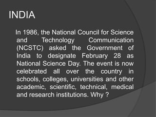 INDIA
In 1986, the National Council for Science
and Technology Communication
(NCSTC) asked the Government of
India to designate February 28 as
National Science Day. The event is now
celebrated all over the country in
schools, colleges, universities and other
academic, scientific, technical, medical
and research institutions. Why ?
 