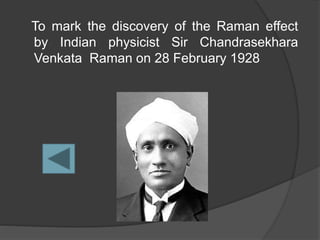 To mark the discovery of the Raman effect
by Indian physicist Sir Chandrasekhara
Venkata Raman on 28 February 1928
 