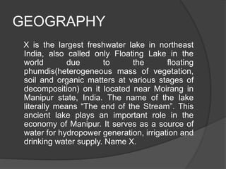 GEOGRAPHY
X is the largest freshwater lake in northeast
India, also called only Floating Lake in the
world due to the floating
phumdis(heterogeneous mass of vegetation,
soil and organic matters at various stages of
decomposition) on it located near Moirang in
Manipur state, India. The name of the lake
literally means “The end of the Stream”. This
ancient lake plays an important role in the
economy of Manipur. It serves as a source of
water for hydropower generation, irrigation and
drinking water supply. Name X.
 