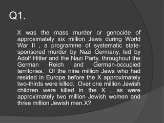 Q1.
X was the mass murder or genocide of
approximately six million Jews during World
War II , a programme of systematic state-
sponsored murder by Nazi Germany, led by
Adolf Hitler and the Nazi Party, throughout the
German Reich and German-occupied
territories. Of the nine million Jews who had
resided in Europe before the X approximately
two-thirds were killed. Over one million Jewish
children were killed in the X , as were
approximately two million Jewish women and
three million Jewish men.X?
 