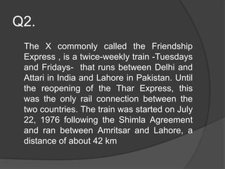 Q2.
The X commonly called the Friendship
Express , is a twice-weekly train -Tuesdays
and Fridays- that runs between Delhi and
Attari in India and Lahore in Pakistan. Until
the reopening of the Thar Express, this
was the only rail connection between the
two countries. The train was started on July
22, 1976 following the Shimla Agreement
and ran between Amritsar and Lahore, a
distance of about 42 km
 