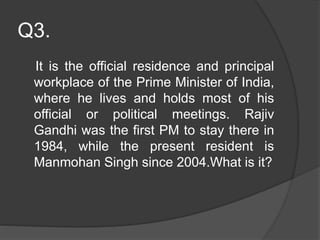 Q3.
It is the official residence and principal
workplace of the Prime Minister of India,
where he lives and holds most of his
official or political meetings. Rajiv
Gandhi was the first PM to stay there in
1984, while the present resident is
Manmohan Singh since 2004.What is it?
 