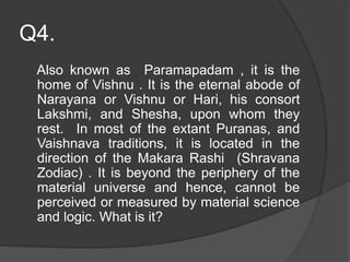 Q4.
Also known as Paramapadam , it is the
home of Vishnu . It is the eternal abode of
Narayana or Vishnu or Hari, his consort
Lakshmi, and Shesha, upon whom they
rest. In most of the extant Puranas, and
Vaishnava traditions, it is located in the
direction of the Makara Rashi (Shravana
Zodiac) . It is beyond the periphery of the
material universe and hence, cannot be
perceived or measured by material science
and logic. What is it?
 