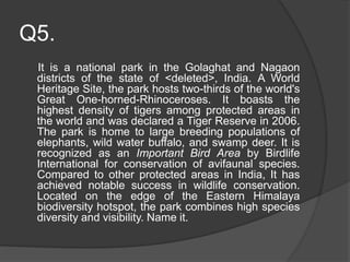 Q5.
It is a national park in the Golaghat and Nagaon
districts of the state of <deleted>, India. A World
Heritage Site, the park hosts two-thirds of the world's
Great One-horned-Rhinoceroses. It boasts the
highest density of tigers among protected areas in
the world and was declared a Tiger Reserve in 2006.
The park is home to large breeding populations of
elephants, wild water buffalo, and swamp deer. It is
recognized as an Important Bird Area by Birdlife
International for conservation of avifaunal species.
Compared to other protected areas in India, It has
achieved notable success in wildlife conservation.
Located on the edge of the Eastern Himalaya
biodiversity hotspot, the park combines high species
diversity and visibility. Name it.
 