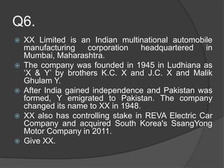 Q6.
 XX Limited is an Indian multinational automobile
manufacturing corporation headquartered in
Mumbai, Maharashtra.
 The company was founded in 1945 in Ludhiana as
‘X & Y’ by brothers K.C. X and J.C. X and Malik
Ghulam Y.
 After India gained independence and Pakistan was
formed, Y emigrated to Pakistan. The company
changed its name to XX in 1948.
 XX also has controlling stake in REVA Electric Car
Company and acquired South Korea's SsangYong
Motor Company in 2011.
 Give XX.
 