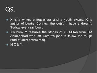 Q9.
 X is a writer, entrepreneur and a youth expert. X is
author of books ‘Connect the dots’, ‘I have a dream’,
‘Follow every rainbow’.
 X’s book Y features the stories of 25 MBAs from IIM
Ahmedabad who left lucrative jobs to follow the rough
road of entrepreneurship.
 Id X & Y.
 