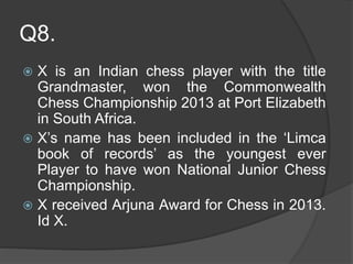 Q8.
 X is an Indian chess player with the title
Grandmaster, won the Commonwealth
Chess Championship 2013 at Port Elizabeth
in South Africa.
 X’s name has been included in the ‘Limca
book of records’ as the youngest ever
Player to have won National Junior Chess
Championship.
 X received Arjuna Award for Chess in 2013.
Id X.
 