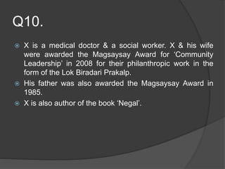 Q10.
 X is a medical doctor & a social worker. X & his wife
were awarded the Magsaysay Award for ‘Community
Leadership’ in 2008 for their philanthropic work in the
form of the Lok Biradari Prakalp.
 His father was also awarded the Magsaysay Award in
1985.
 X is also author of the book ‘Negal’.
 