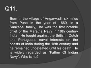 Q11.
Born in the village of Angarwadi, six miles
from Pune in the year of 1669, in a
Sankapal family, he was the first notable
chief of the Maratha Navy in 18th century
India . He fought against the British , Dutch
and Portuguese naval interests on the
coasts of India during the 18th century and
he remained undefeated until his death. He
is widely regarded as “Father Of Indian
Navy”. Who is he?
 