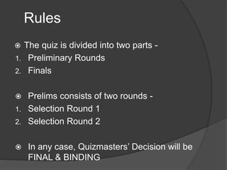 Rules
 The quiz is divided into two parts -
1. Preliminary Rounds
2. Finals
 Prelims consists of two rounds -
1. Selection Round 1
2. Selection Round 2
 In any case, Quizmasters’ Decision will be
FINAL & BINDING
 
