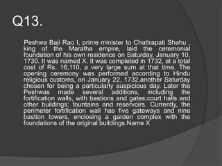 Q13.
Peshwa Baji Rao I, prime minister to Chattrapati Shahu ,
king of the Maratha empire, laid the ceremonial
foundation of his own residence on Saturday, January 10,
1730. It was named X. It was completed in 1732, at a total
cost of Rs. 16,110, a very large sum at that time. The
opening ceremony was performed according to Hindu
religious customs, on January 22, 1732,another Saturday
chosen for being a particularly auspicious day. Later the
Peshwas made several additions, including the
fortification walls, with bastions and gates;court halls and
other buildings; fountains and reservoirs. Currently, the
perimeter fortification wall has five gateways and nine
bastion towers, enclosing a garden complex with the
foundations of the original buildings.Name X
 