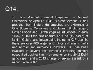 Q14.
X, born Asumal Thaumal Harpalani or Asumal
Sirumalani on April 17, 1941, is a controversial Hindu
preacher from India . He preaches the existence of
One Supreme Conscious and claims Bhakti yoga ,
Gnyana yoga and Karma yoga as influences. In early
1970, X built his first ashram on 4 ha (10 acres) of
land in Gujarat and began using the name X. Presently,
there are over 400 major and minor ashrams in India
and abroad and numerous followers. X has been
involved in several controversies including criminal
cases filed against him, his remarks on the 2012 Delhi
gang rape , and a 2013 charge of sexual assault of a
minor . Who is X?
 