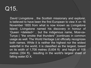Q15.
David Livingstone , the Scottish missionary and explorer,
is believed to have been the first European to view X on 16
November 1855 from what is now known as Livingstone
Island. Livingstone named his discovery in honour of
‘Queen <deleted>’ , but the indigenous name, Mosi-oa-
Tunya ( “the smoke that thunders" )continues in common
usage as well. The World Heritage List officially recognizes
both names. While it is neither the highest nor the widest
waterfall in the world, it is classified as the largest, based
on its width of 1,708 metres (5,604 ft) and height of 108
metres (354 ft), resulting in the world's largest sheet of
falling water.ID X.
 