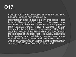 Q17.
Concept for X was developed in 1988 by Lok Seva
Sanchar Parishad and promoted by
Doordarshan (then India's sole TV broadcaster) and
India 's Ministry of Information. The project was
conceived and directed by Suresh Mullick (then all
India Creative Director Ogilvy & Mather) . It was
telecast for the first time on Independence Day 1988,
after the telecast of the Prime Minister’s speech from
the ramparts of the Red Fort . It quickly captivated
India, gaining and maintaining near-anthem status
ever since. Twenty years after the tune's debut, it
was re-recorded with an updated cast for telecast on
January 26, 2010 by Zoom TV . What is X?
 