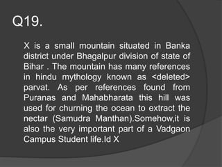 Q19.
X is a small mountain situated in Banka
district under Bhagalpur division of state of
Bihar . The mountain has many references
in hindu mythology known as <deleted>
parvat. As per references found from
Puranas and Mahabharata this hill was
used for churning the ocean to extract the
nectar (Samudra Manthan).Somehow,it is
also the very important part of a Vadgaon
Campus Student life.Id X
 