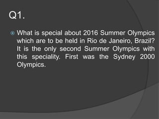 Q1.
 What is special about 2016 Summer Olympics
which are to be held in Rio de Janeiro, Brazil?
It is the only second Summer Olympics with
this speciality. First was the Sydney 2000
Olympics.
 