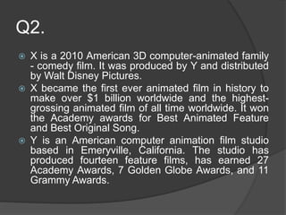 Q2.
 X is a 2010 American 3D computer-animated family
- comedy film. It was produced by Y and distributed
by Walt Disney Pictures.
 X became the first ever animated film in history to
make over $1 billion worldwide and the highest-
grossing animated film of all time worldwide. It won
the Academy awards for Best Animated Feature
and Best Original Song.
 Y is an American computer animation film studio
based in Emeryville, California. The studio has
produced fourteen feature films, has earned 27
Academy Awards, 7 Golden Globe Awards, and 11
Grammy Awards.
 