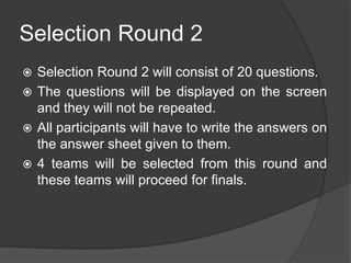 Selection Round 2
 Selection Round 2 will consist of 20 questions.
 The questions will be displayed on the screen
and they will not be repeated.
 All participants will have to write the answers on
the answer sheet given to them.
 4 teams will be selected from this round and
these teams will proceed for finals.
 
