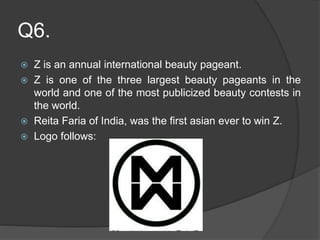 Q6.
 Z is an annual international beauty pageant.
 Z is one of the three largest beauty pageants in the
world and one of the most publicized beauty contests in
the world.
 Reita Faria of India, was the first asian ever to win Z.
 Logo follows:
 