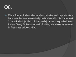 Q8.
 X is a former Indian all-rounder cricketer and captain. As a
batsman, he was essentially defensive with his trademark
‘chapati shot’ (a flick of the pads). X also equalled West
Indian Garry Sober’s record of hitting six sixes in an over
in first class cricket. Id X.
 