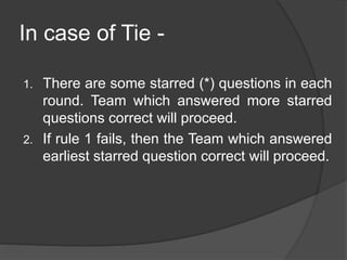 In case of Tie -
1. There are some starred (*) questions in each
round. Team which answered more starred
questions correct will proceed.
2. If rule 1 fails, then the Team which answered
earliest starred question correct will proceed.
 