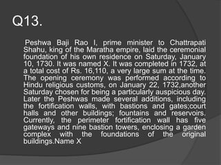 Q13.
Peshwa Baji Rao I, prime minister to Chattrapati
Shahu, king of the Maratha empire, laid the ceremonial
foundation of his own residence on Saturday, January
10, 1730. It was named X. It was completed in 1732, at
a total cost of Rs. 16,110, a very large sum at the time.
The opening ceremony was performed according to
Hindu religious customs, on January 22, 1732,another
Saturday chosen for being a particularly auspicious day.
Later the Peshwas made several additions, including
the fortification walls, with bastions and gates;court
halls and other buildings; fountains and reservoirs.
Currently, the perimeter fortification wall has five
gateways and nine bastion towers, enclosing a garden
complex with the foundations of the original
buildings.Name X
 
