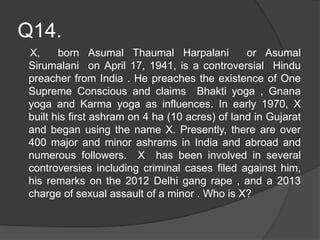 Q14.
X, born Asumal Thaumal Harpalani or Asumal
Sirumalani on April 17, 1941, is a controversial Hindu
preacher from India . He preaches the existence of One
Supreme Conscious and claims Bhakti yoga , Gnana
yoga and Karma yoga as influences. In early 1970, X
built his first ashram on 4 ha (10 acres) of land in Gujarat
and began using the name X. Presently, there are over
400 major and minor ashrams in India and abroad and
numerous followers. X has been involved in several
controversies including criminal cases filed against him,
his remarks on the 2012 Delhi gang rape , and a 2013
charge of sexual assault of a minor . Who is X?
 