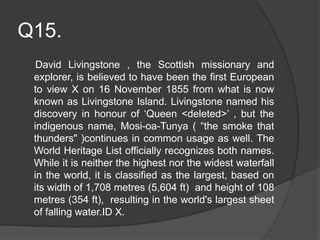 Q15.
David Livingstone , the Scottish missionary and
explorer, is believed to have been the first European
to view X on 16 November 1855 from what is now
known as Livingstone Island. Livingstone named his
discovery in honour of ‘Queen <deleted>’ , but the
indigenous name, Mosi-oa-Tunya ( “the smoke that
thunders" )continues in common usage as well. The
World Heritage List officially recognizes both names.
While it is neither the highest nor the widest waterfall
in the world, it is classified as the largest, based on
its width of 1,708 metres (5,604 ft) and height of 108
metres (354 ft), resulting in the world's largest sheet
of falling water.ID X.
 