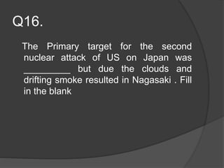 Q16.
The Primary target for the second
nuclear attack of US on Japan was
_________ but due the clouds and
drifting smoke resulted in Nagasaki . Fill
in the blank
 
