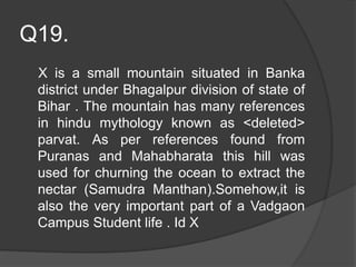 Q19.
X is a small mountain situated in Banka
district under Bhagalpur division of state of
Bihar . The mountain has many references
in hindu mythology known as <deleted>
parvat. As per references found from
Puranas and Mahabharata this hill was
used for churning the ocean to extract the
nectar (Samudra Manthan).Somehow,it is
also the very important part of a Vadgaon
Campus Student life . Id X
 