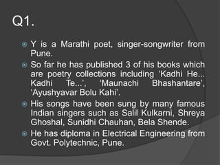 Q1.
 Y is a Marathi poet, singer-songwriter from
Pune.
 So far he has published 3 of his books which
are poetry collections including ‘Kadhi He...
Kadhi Te...’, ‘Maunachi Bhashantare’,
‘Ayushyavar Bolu Kahi’.
 His songs have been sung by many famous
Indian singers such as Salil Kulkarni, Shreya
Ghoshal, Sunidhi Chauhan, Bela Shende.
 He has diploma in Electrical Engineering from
Govt. Polytechnic, Pune.
 