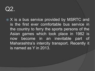 Q2.
 X is a bus service provided by MSRTC and
is the first ever comfortable bus service in
the country to ferry the sports persons of the
Asian games which took place in 1982 is
now become in an inevitable part of
Maharashtra’s intercity transport. Recently it
is named as Y in 2013.
 