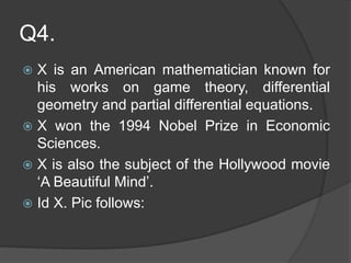 Q4.
 X is an American mathematician known for
his works on game theory, differential
geometry and partial differential equations.
 X won the 1994 Nobel Prize in Economic
Sciences.
 X is also the subject of the Hollywood movie
‘A Beautiful Mind’.
 Id X. Pic follows:
 